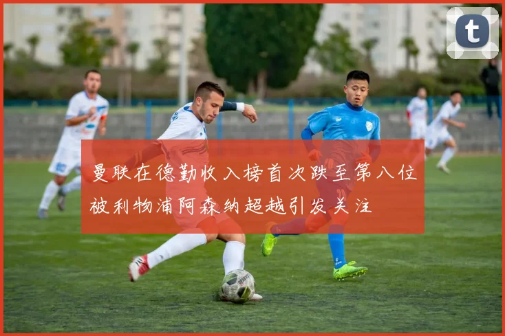 曼联在德勤收入榜首次跌至第八位被利物浦阿森纳超越引发关注