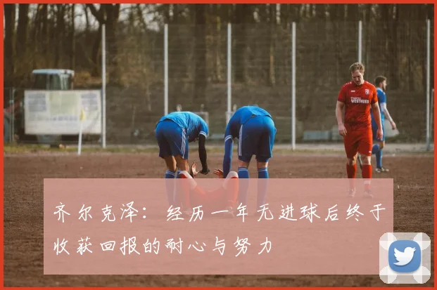 齐尔克泽：经历一年无进球后终于收获回报的耐心与努力