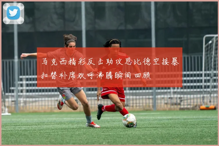 马克西精彩反击助攻恩比德空接暴扣替补席欢呼沸腾瞬间回顾