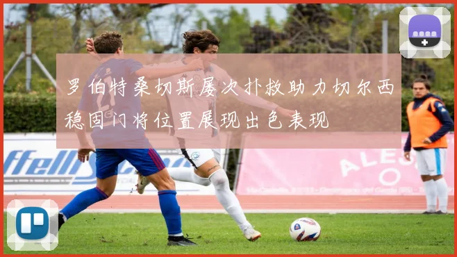 罗伯特桑切斯屡次扑救助力切尔西稳固门将位置展现出色表现