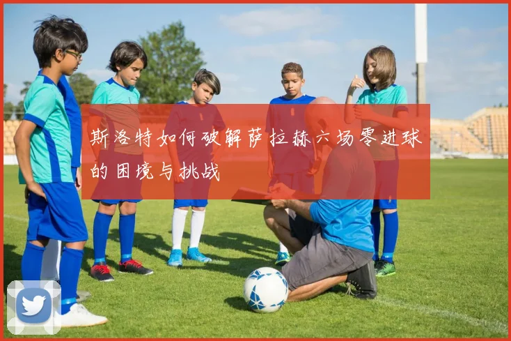 斯洛特如何破解萨拉赫六场零进球的困境与挑战