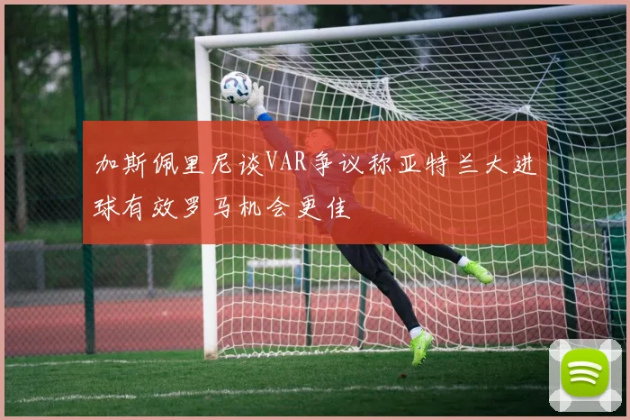 加斯佩里尼谈VAR争议称亚特兰大进球有效罗马机会更佳