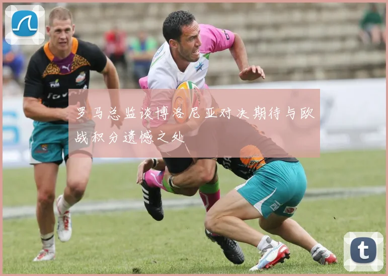 罗马总监谈博洛尼亚对决期待与欧战积分遗憾之处