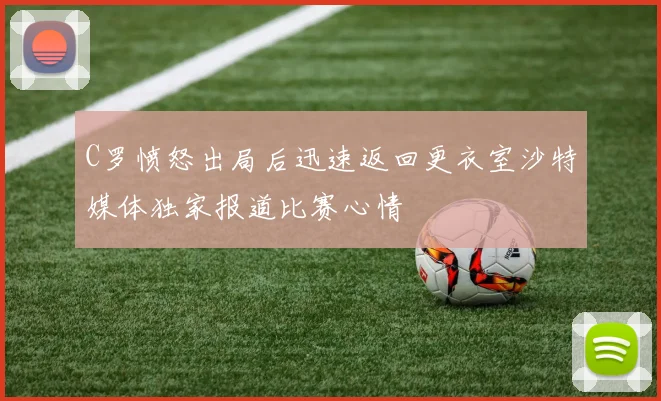 C罗愤怒出局后迅速返回更衣室沙特媒体独家报道比赛心情