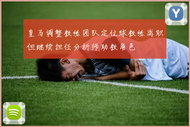 皇马调整教练团队定位球教练离职但继续担任分析师助教角色