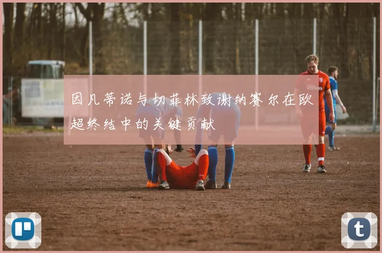 因凡蒂诺与切菲林致谢纳赛尔在欧超终结中的关键贡献
