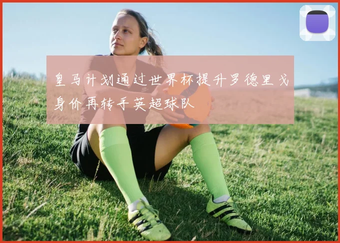 皇马计划通过世界杯提升罗德里戈身价再转手英超球队
