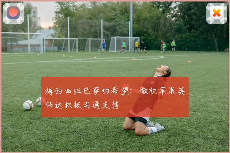 梅西回归巴萨的希望：微软苹果英伟达积极沟通支持