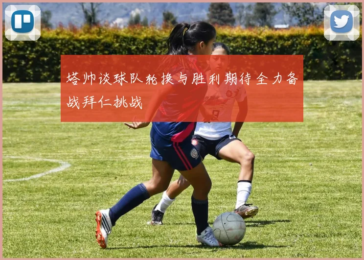 塔帅谈球队轮换与胜利期待全力备战拜仁挑战