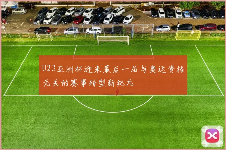 U23亚洲杯迎来最后一届与奥运资格无关的赛事转型新纪元
