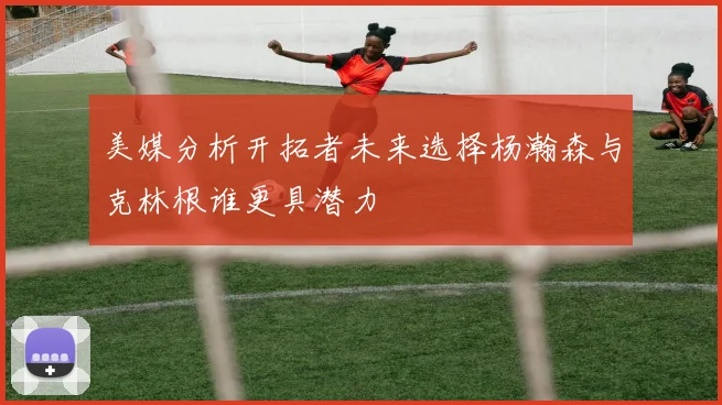 美媒分析开拓者未来选择杨瀚森与克林根谁更具潜力