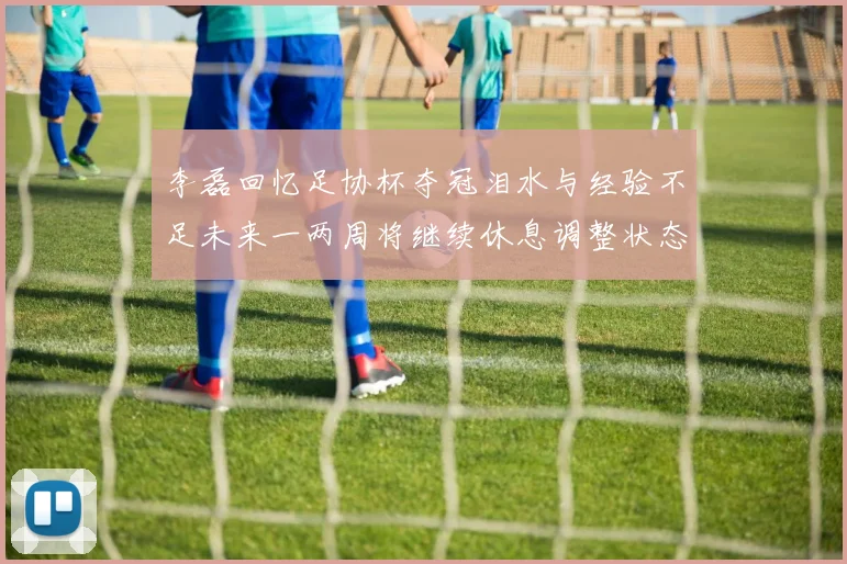 李磊回忆足协杯夺冠泪水与经验不足未来一两周将继续休息调整状态
