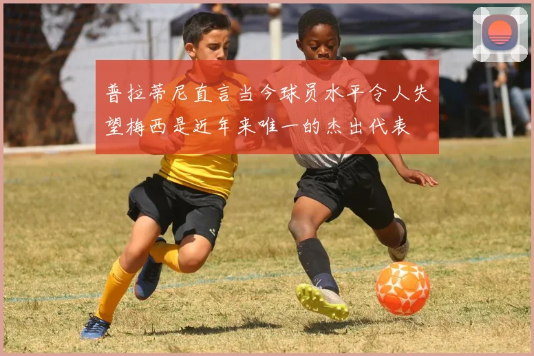 普拉蒂尼直言当今球员水平令人失望梅西是近年来唯一的杰出代表