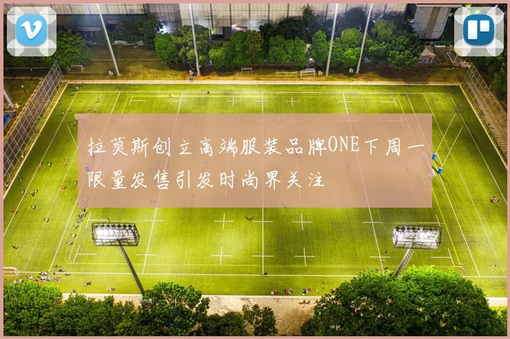 拉莫斯创立高端服装品牌ONE下周一限量发售引发时尚界关注